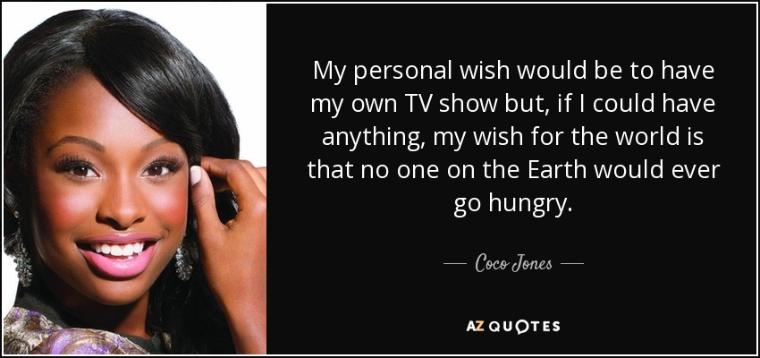 My personal wish would be to have my own TV show but, if I could have anything, my wish for the world is that no one on the Earth would ever go hungry. - Coco Jones