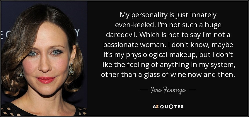My personality is just innately even-keeled. I'm not such a huge daredevil. Which is not to say I'm not a passionate woman. I don't know, maybe it's my physiological makeup, but I don't like the feeling of anything in my system, other than a glass of wine now and then. - Vera Farmiga