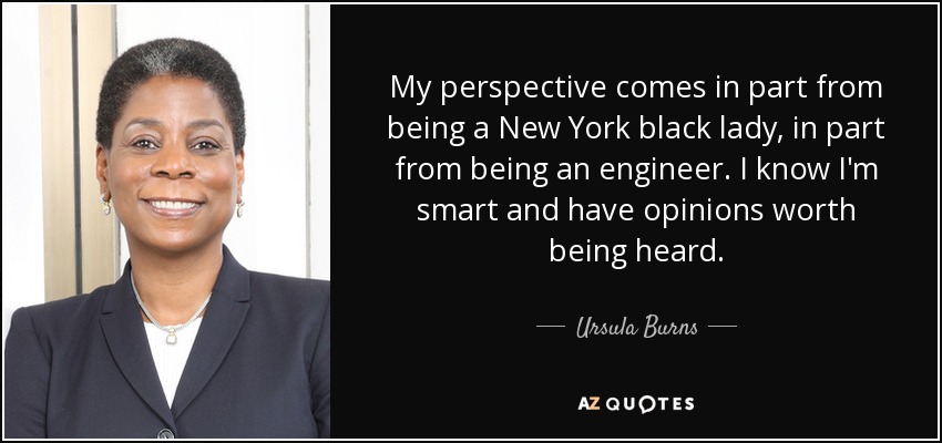 My perspective comes in part from being a New York black lady, in part from being an engineer. I know I'm smart and have opinions worth being heard. - Ursula Burns