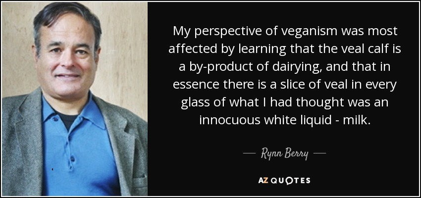 My perspective of veganism was most affected by learning that the veal calf is a by-product of dairying, and that in essence there is a slice of veal in every glass of what I had thought was an innocuous white liquid - milk. - Rynn Berry