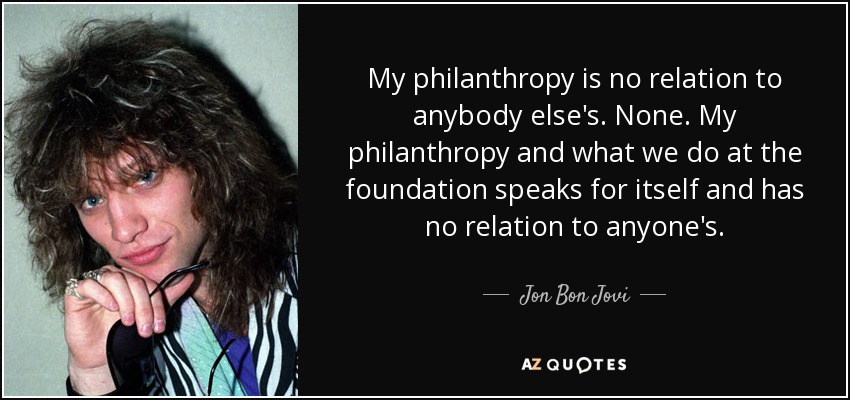 My philanthropy is no relation to anybody else's. None. My philanthropy and what we do at the foundation speaks for itself and has no relation to anyone's. - Jon Bon Jovi