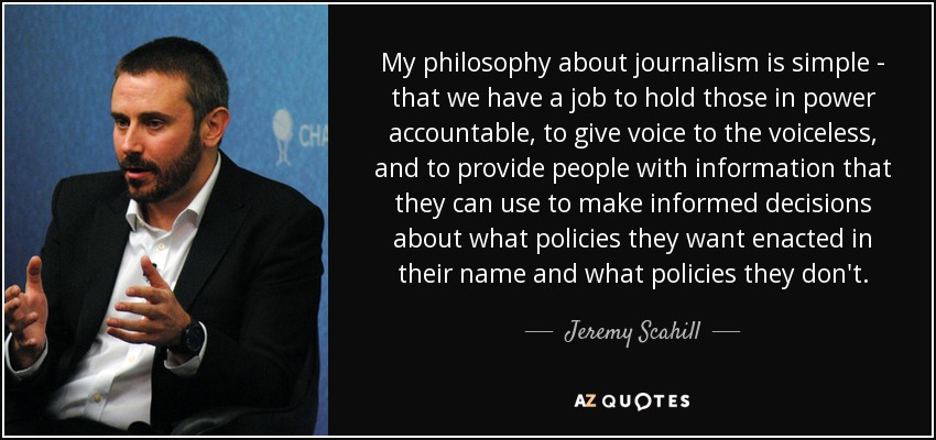 My philosophy about journalism is simple - that we have a job to hold those in power accountable, to give voice to the voiceless, and to provide people with information that they can use to make informed decisions about what policies they want enacted in their name and what policies they don't. - Jeremy Scahill