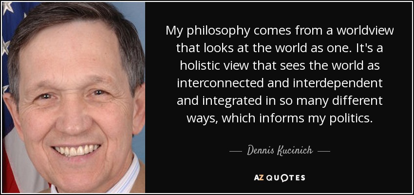 My philosophy comes from a worldview that looks at the world as one. It's a holistic view that sees the world as interconnected and interdependent and integrated in so many different ways, which informs my politics. - Dennis Kucinich