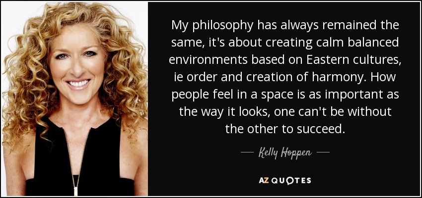 My philosophy has always remained the same, it's about creating calm balanced environments based on Eastern cultures, ie order and creation of harmony. How people feel in a space is as important as the way it looks, one can't be without the other to succeed. - Kelly Hoppen
