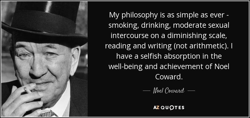 My philosophy is as simple as ever - smoking, drinking, moderate sexual intercourse on a diminishing scale, reading and writing (not arithmetic). I have a selfish absorption in the well-being and achievement of Noel Coward. - Noel Coward