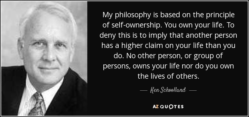 My philosophy is based on the principle of self-ownership. You own your life. To deny this is to imply that another person has a higher claim on your life than you do. No other person, or group of persons, owns your life nor do you own the lives of others. - Ken Schoolland