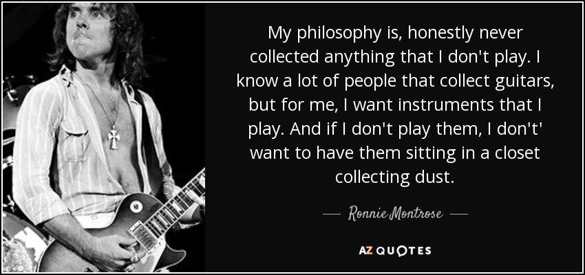 My philosophy is, honestly never collected anything that I don't play. I know a lot of people that collect guitars, but for me, I want instruments that I play. And if I don't play them, I don't' want to have them sitting in a closet collecting dust. - Ronnie Montrose