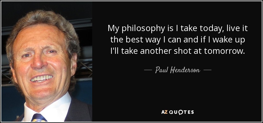 My philosophy is I take today, live it the best way I can and if I wake up I'll take another shot at tomorrow. - Paul Henderson