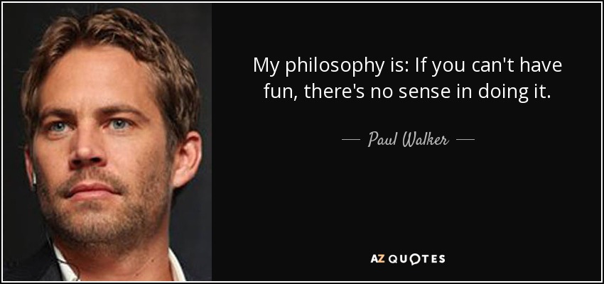 My philosophy is: If you can't have fun, there's no sense in doing it. - Paul Walker