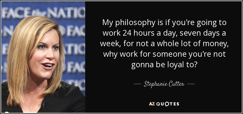 My philosophy is if you're going to work 24 hours a day, seven days a week, for not a whole lot of money, why work for someone you're not gonna be loyal to? - Stephanie Cutter