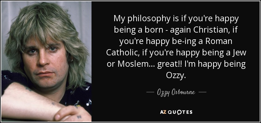 My philosophy is if you're happy being a born - again Christian, if you're happy be­ing a Roman Catholic, if you're happy being a Jew or Moslem ... great!! I'm happy being Ozzy. - Ozzy Osbourne