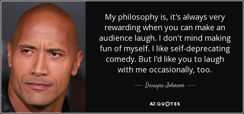 My philosophy is, it's always very rewarding when you can make an audience laugh. I don't mind making fun of myself. I like self-deprecating comedy. But I'd like you to laugh with me occasionally, too. - Dwayne Johnson