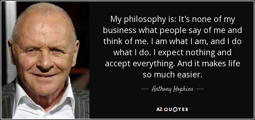 My philosophy is: It's none of my business what people say of me and think of me. I am what I am, and I do what I do. I expect nothing and accept everything. And it makes life so much easier. - Anthony Hopkins