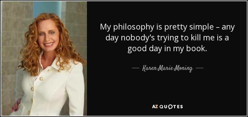 My philosophy is pretty simple – any day nobody’s trying to kill me is a good day in my book. - Karen Marie Moning