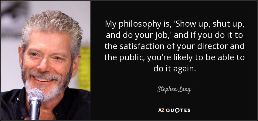 My philosophy is, 'Show up, shut up, and do your job,' and if you do it to the satisfaction of your director and the public, you're likely to be able to do it again. - Stephen Lang