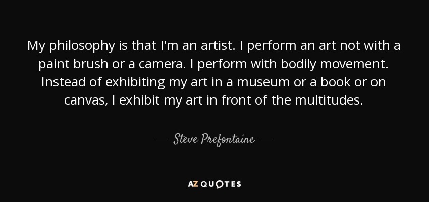 My philosophy is that I'm an artist. I perform an art not with a paint brush or a camera. I perform with bodily movement. Instead of exhibiting my art in a museum or a book or on canvas, I exhibit my art in front of the multitudes. - Steve Prefontaine