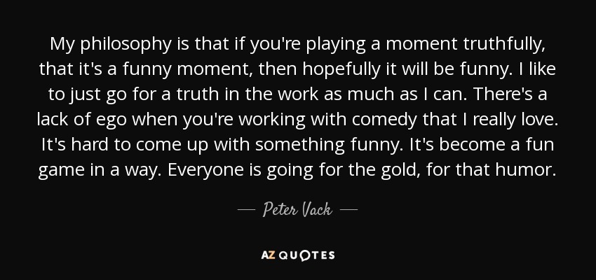 My philosophy is that if you're playing a moment truthfully, that it's a funny moment, then hopefully it will be funny. I like to just go for a truth in the work as much as I can. There's a lack of ego when you're working with comedy that I really love. It's hard to come up with something funny. It's become a fun game in a way. Everyone is going for the gold, for that humor. - Peter Vack