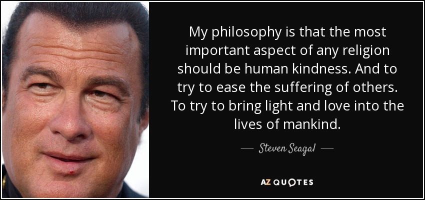 My philosophy is that the most important aspect of any religion should be human kindness. And to try to ease the suffering of others. To try to bring light and love into the lives of mankind. - Steven Seagal