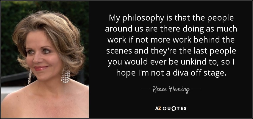 My philosophy is that the people around us are there doing as much work if not more work behind the scenes and they're the last people you would ever be unkind to, so I hope I'm not a diva off stage. - Renee Fleming