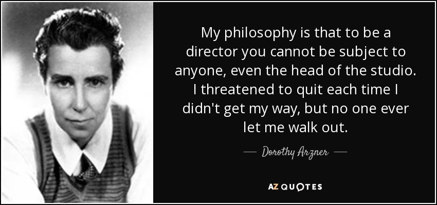 My philosophy is that to be a director you cannot be subject to anyone, even the head of the studio. I threatened to quit each time I didn't get my way, but no one ever let me walk out. - Dorothy Arzner