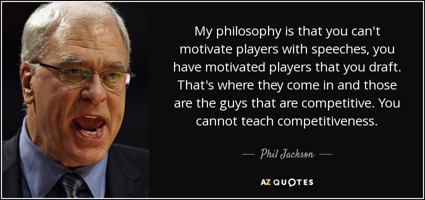 My philosophy is that you can't motivate players with speeches, you have motivated players that you draft. That's where they come in and those are the guys that are competitive. You cannot teach competitiveness. - Phil Jackson