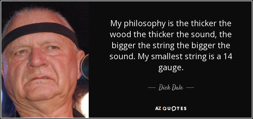 My philosophy is the thicker the wood the thicker the sound, the bigger the string the bigger the sound. My smallest string is a 14 gauge. - Dick Dale