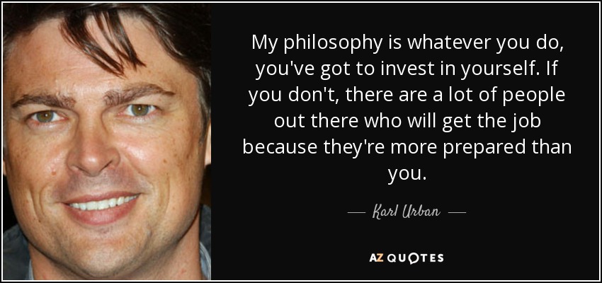 My philosophy is whatever you do, you've got to invest in yourself. If you don't, there are a lot of people out there who will get the job because they're more prepared than you. - Karl Urban