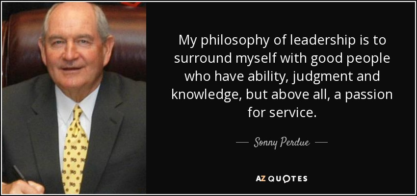 My philosophy of leadership is to surround myself with good people who have ability, judgment and knowledge, but above all, a passion for service. - Sonny Perdue