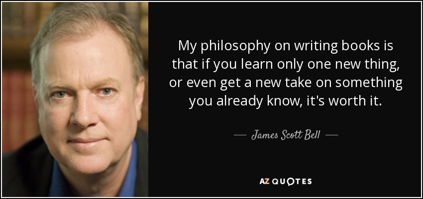 My philosophy on writing books is that if you learn only one new thing, or even get a new take on something you already know, it's worth it. - James Scott Bell