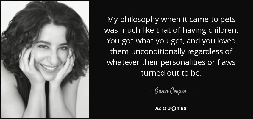 My philosophy when it came to pets was much like that of having children: You got what you got, and you loved them unconditionally regardless of whatever their personalities or flaws turned out to be. - Gwen Cooper