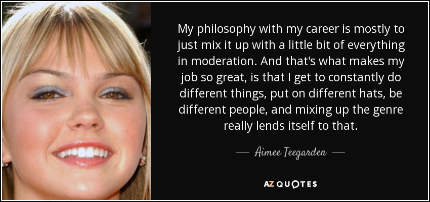 My philosophy with my career is mostly to just mix it up with a little bit of everything in moderation. And that's what makes my job so great, is that I get to constantly do different things, put on different hats, be different people, and mixing up the genre really lends itself to that. - Aimee Teegarden