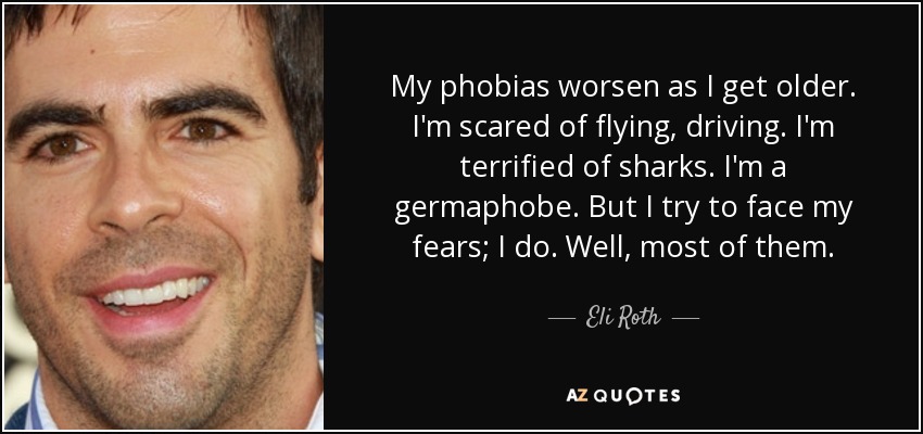 My phobias worsen as I get older. I'm scared of flying, driving. I'm terrified of sharks. I'm a germaphobe. But I try to face my fears; I do. Well, most of them. - Eli Roth