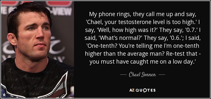 My phone rings, they call me up and say, 'Chael, your testosterone level is too high.' I say, 'Well, how high was it?' They say, '0.7.' I said, 'What's normal?' They say, '0.6.'; I said, 'One-tenth? You're telling me I'm one-tenth higher than the average man? Re-test that - you must have caught me on a low day.' - Chael Sonnen