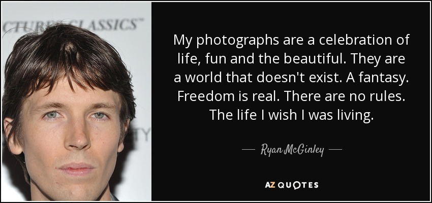 My photographs are a celebration of life, fun and the beautiful. They are a world that doesn't exist. A fantasy. Freedom is real. There are no rules. The life I wish I was living. - Ryan McGinley