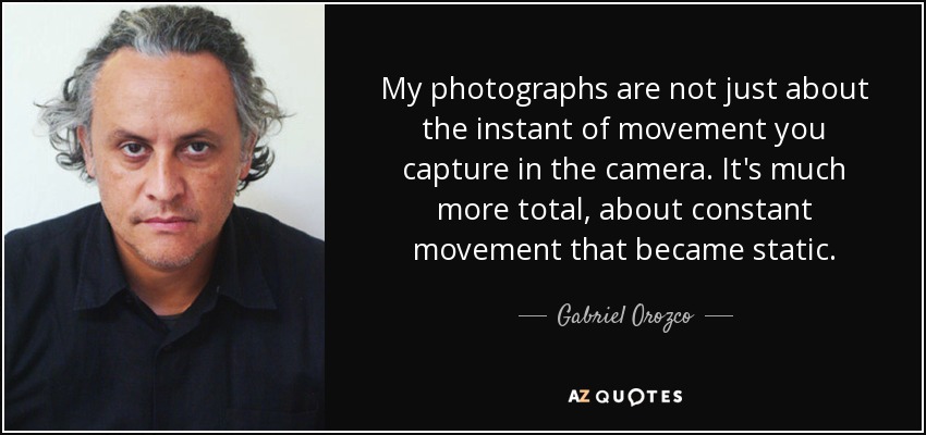 My photographs are not just about the instant of movement you capture in the camera. It's much more total, about constant movement that became static. - Gabriel Orozco