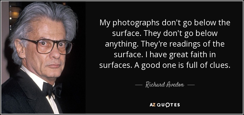 My photographs don't go below the surface. They don't go below anything. They're readings of the surface. I have great faith in surfaces. A good one is full of clues. - Richard Avedon