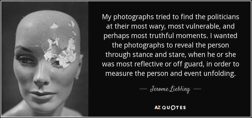 My photographs tried to find the politicians at their most wary, most vulnerable, and perhaps most truthful moments. I wanted the photographs to reveal the person through stance and stare, when he or she was most reflective or off guard, in order to measure the person and event unfolding. - Jerome Liebling