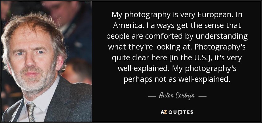 My photography is very European. In America, I always get the sense that people are comforted by understanding what they're looking at. Photography's quite clear here [in the U.S.], it's very well-explained. My photography's perhaps not as well-explained. - Anton Corbijn