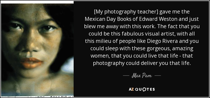 [My photography teacher] gave me the Mexican Day Books of Edward Weston and just blew me away with this work. The fact that you could be this fabulous visual artist, with all this milieu of people like Diego Rivera and you could sleep with these gorgeous, amazing women, that you could live that life - that photography could deliver you that life. - Max Pam