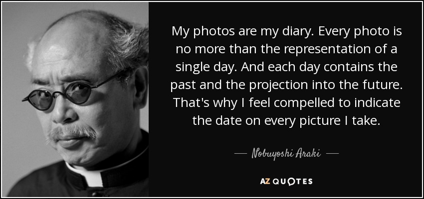 My photos are my diary. Every photo is no more than the representation of a single day. And each day contains the past and the projection into the future. That's why I feel compelled to indicate the date on every picture I take. - Nobuyoshi Araki