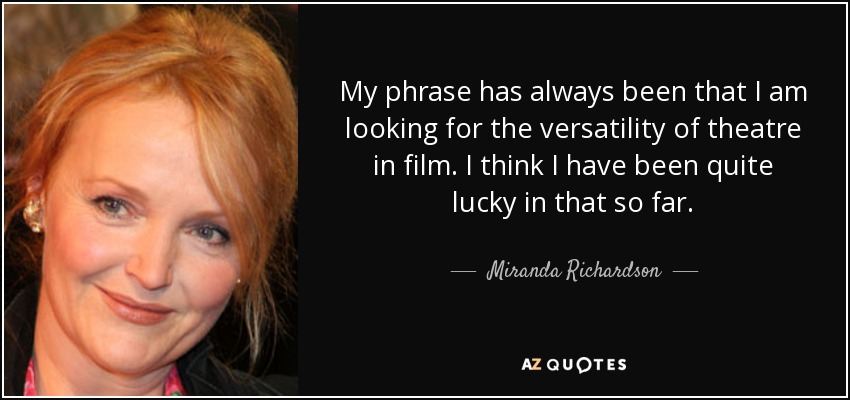 My phrase has always been that I am looking for the versatility of theatre in film. I think I have been quite lucky in that so far. - Miranda Richardson