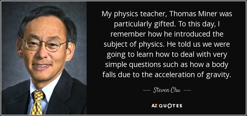 My physics teacher, Thomas Miner was particularly gifted. To this day, I remember how he introduced the subject of physics. He told us we were going to learn how to deal with very simple questions such as how a body falls due to the acceleration of gravity. - Steven Chu