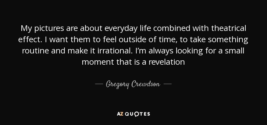 My pictures are about everyday life combined with theatrical effect. I want them to feel outside of time, to take something routine and make it irrational. I’m always looking for a small moment that is a revelation - Gregory Crewdson