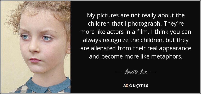 My pictures are not really about the children that I photograph. They're more like actors in a film. I think you can always recognize the children, but they are alienated from their real appearance and become more like metaphors. - Loretta Lux