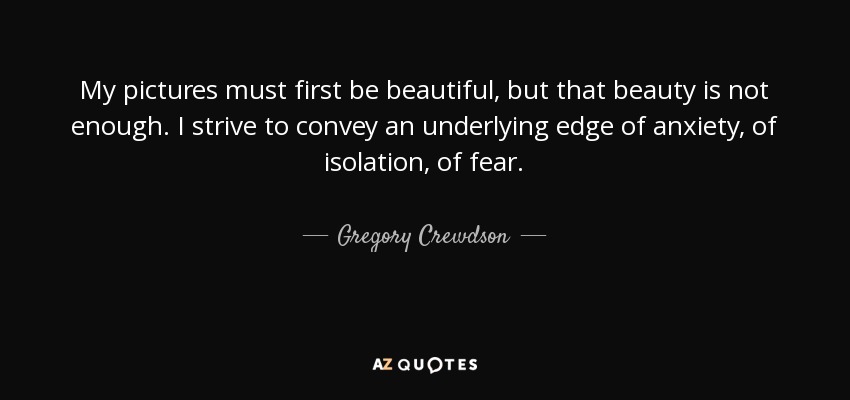 My pictures must first be beautiful, but that beauty is not enough. I strive to convey an underlying edge of anxiety, of isolation, of fear. - Gregory Crewdson