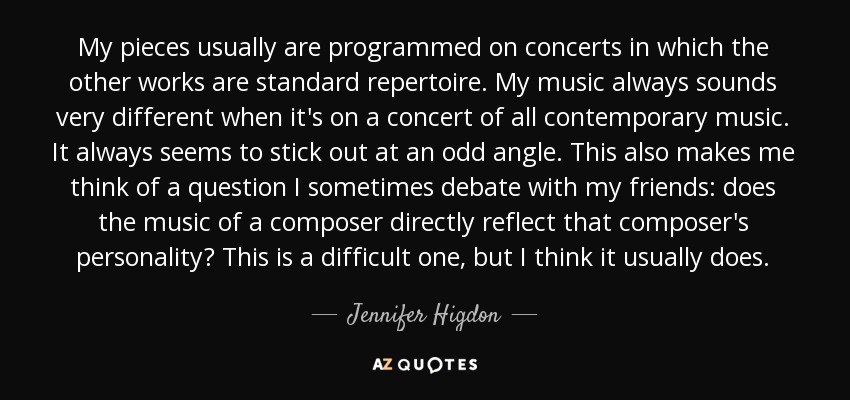 My pieces usually are programmed on concerts in which the other works are standard repertoire. My music always sounds very different when it's on a concert of all contemporary music. It always seems to stick out at an odd angle. This also makes me think of a question I sometimes debate with my friends: does the music of a composer directly reflect that composer's personality? This is a difficult one, but I think it usually does. - Jennifer Higdon