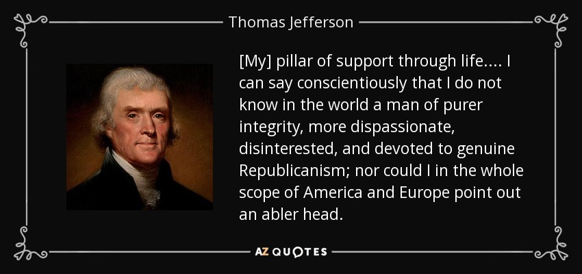 [My] pillar of support through life.... I can say conscientiously that I do not know in the world a man of purer integrity, more dispassionate, disinterested, and devoted to genuine Republicanism; nor could I in the whole scope of America and Europe point out an abler head. - Thomas Jefferson