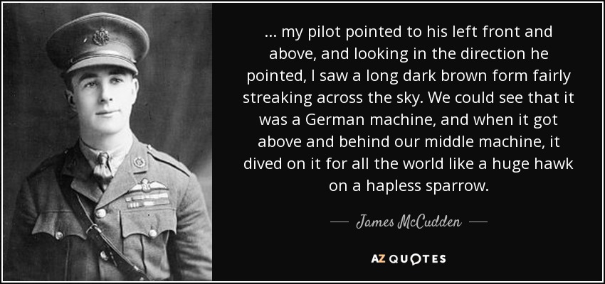 . . . my pilot pointed to his left front and above, and looking in the direction he pointed, I saw a long dark brown form fairly streaking across the sky. We could see that it was a German machine, and when it got above and behind our middle machine, it dived on it for all the world like a huge hawk on a hapless sparrow. - James McCudden