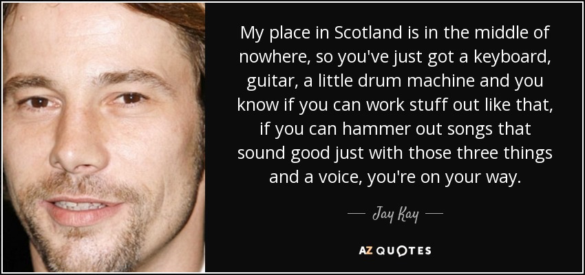 My place in Scotland is in the middle of nowhere, so you've just got a keyboard, guitar, a little drum machine and you know if you can work stuff out like that, if you can hammer out songs that sound good just with those three things and a voice, you're on your way. - Jay Kay
