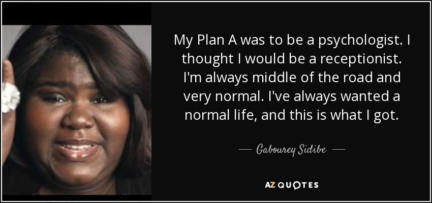 My Plan A was to be a psychologist. I thought I would be a receptionist. I'm always middle of the road and very normal. I've always wanted a normal life, and this is what I got. - Gabourey Sidibe
